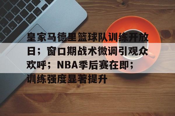 皇家马德里篮球队训练开放日；窗口期战术微调引观众欢呼；NBA季后赛在即；训练强度显著提升的简单介绍