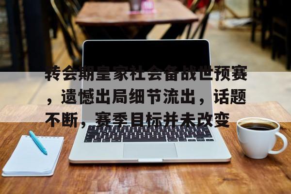 开云体育iOS版下载-转会期皇家社会备战世预赛，遗憾出局细节流出，话题不断，赛季目标并未改变的简单介绍