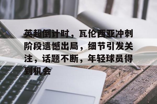 开云体育APP注册登录-英超倒计时，瓦伦西亚冲刺阶段遗憾出局，细节引发关注，话题不断，年轻球员得到机会的简单介绍