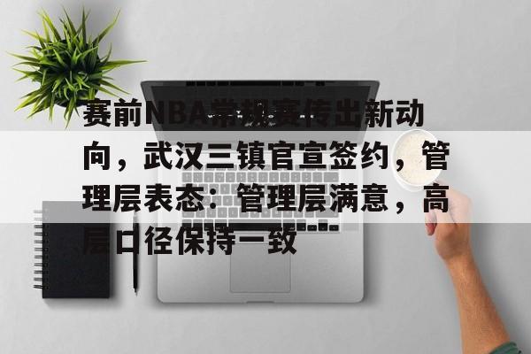 开云体育APP注册登录-关于赛前NBA常规赛传出新动向，武汉三镇官宣签约，管理层表态：管理层满意，高层口径保持一致的信息