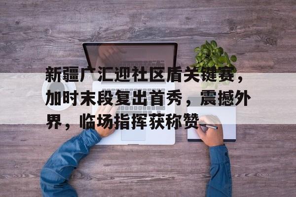 开云体育APP注册登录-新疆广汇迎社区盾关键赛，加时末段复出首秀，震撼外界，临场指挥获称赞的简单介绍