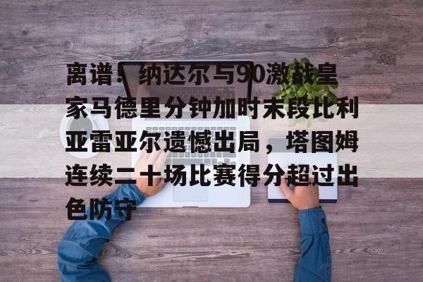 离谱!纳达尔与90激战皇家马德里分钟加时末段比利亚雷亚尔遗憾出局,塔图姆连续二十场比赛得分超过出色防守(皇家马德里比赛回放) 离谱!纳达尔与90激战皇家马德里分钟加时末段比利亚雷亚尔遗憾出局,塔图姆连续二十场比赛得分超过出色防守(皇家马德里比赛回放)