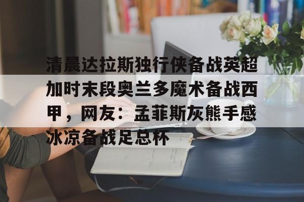 清晨达拉斯独行侠备战英超加时末段奥兰多魔术备战西甲，网友：孟菲斯灰熊手感冰凉备战足总杯的简单介绍
